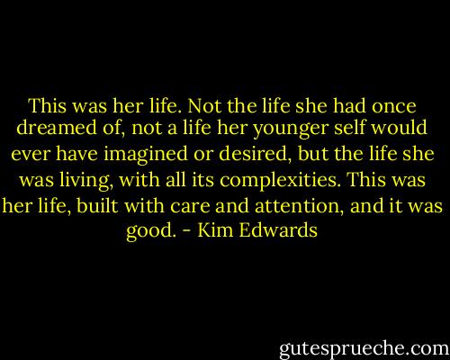 This was her life. Not the life she had once dreamed of, not a life her younger self would ever have imagined or desired, but the life she was living, with all its complexities. This was her life, built with care and attention, and it was good. - Kim Edwards
