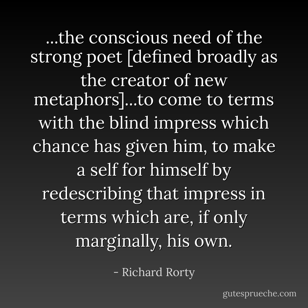 ...the conscious need of the strong poet [defined broadly as the creator of new metaphors]...to come to terms with the blind impress which chance has given him, to make a self for himself by redescribing that impress in terms which are, if only marginally, his own. - Richard Rorty
