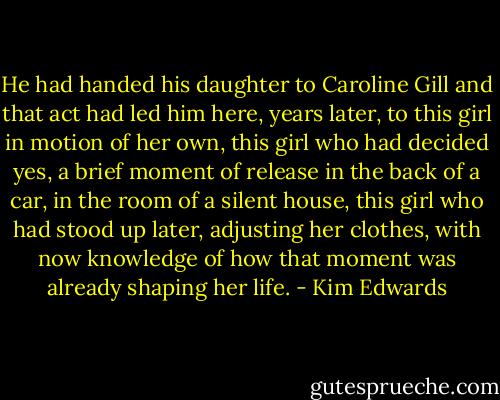 He had handed his daughter to Caroline Gill and that act had led him here, years later, to this girl in motion of her own, this girl who had decided yes, a brief moment of release in the back of a car, in the room of a silent house, this girl who had stood up later, adjusting her clothes, with now knowledge of how that moment was already shaping her life. - Kim Edwards