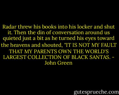 Radar threw his books into his locker and shut it. Then the din of conversation around us quieted just a bit as he turned his eyes toward the heavens and shouted, "IT IS NOT MY FAULT THAT MY PARENTS OWN THE WORLD'S LARGEST COLLECTION OF BLACK SANTAS. - John Green