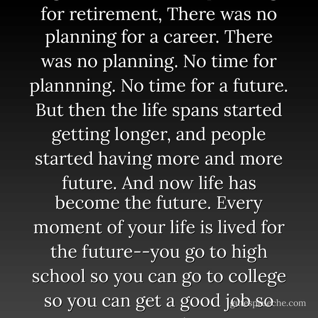 Did you know that for pretty much the entire history of the human species, the average life span was less than thirty years? You could count on ten years or so of real adulthood, right? There was no planning for retirement, There was no planning for a career. There was no planning. No time for plannning. No time for a future. But then the life spans started getting longer, and people started having more and more future. And now life has become the future. Every moment of your life is lived for the future--you go to high school so you can go to college so you can get a good job so you can get a nice house so you can afford to send your kids to college so they can get a good job so they can get a nice house so they can afford to send their kids to college. - John Green