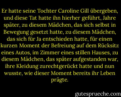 Er hatte seine Tochter Caroline Gill übergeben, und diese Tat hatte ihn hierher geführt, Jahre später, zu diesem Mädchen, das sich selbst in Bewegung gesetzt hatte, zu diesem Mädchen, das sich für Ja entschieden hatte, für einen kurzen Moment der Befreiung auf dem Rücksitz eines Autos, im Zimmer eines stillen Hauses, zu diesem Mädchen, das später aufgestanden war, ihre Kleidung zurechtgerückt hatte und nun wusste, wie dieser Moment bereits ihr Leben prägte. - Kim Edwards<