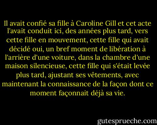 Il avait confié sa fille à Caroline Gill et cet acte l'avait conduit ici, des années plus tard, vers cette fille en mouvement, cette fille qui avait décidé oui, un bref moment de libération à l'arrière d'une voiture, dans la chambre d'une maison silencieuse, cette fille qui s'était levée plus tard, ajustant ses vêtements, avec maintenant la connaissance de la façon dont ce moment façonnait déjà sa vie. - Kim Edwards