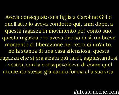 Aveva consegnato sua figlia a Caroline Gill e quell'atto lo aveva condotto qui, anni dopo, a questa ragazza in movimento per conto suo, questa ragazza che aveva deciso di sì, un breve momento di liberazione nel retro di un'auto, nella stanza di una casa silenziosa, questa ragazza che si era alzata più tardi, aggiustandosi i vestiti, con la consapevolezza di come quel momento stesse già dando forma alla sua vita. - Kim Edwards