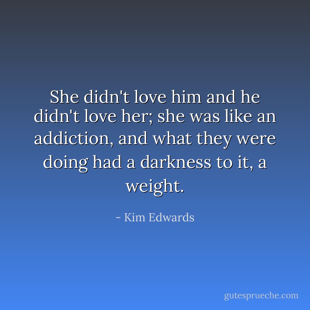 She didn't love him and he didn't love her; she was like an addiction, and what they were doing had a darkness to it, a weight. - Kim Edwards
