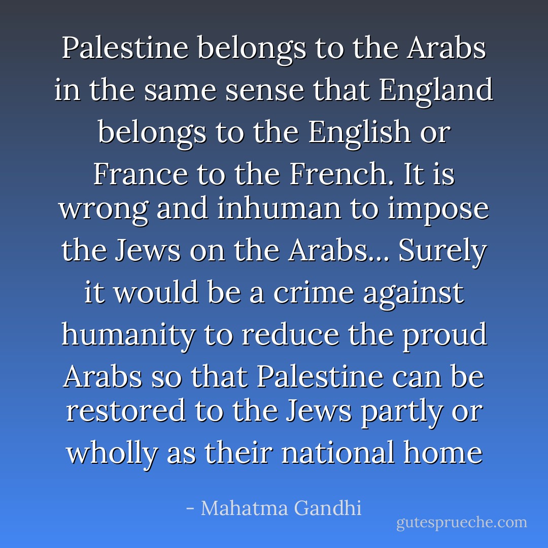 Palestine belongs to the Arabs in the same sense that England belongs to the English or France to the French. It is wrong and inhuman to impose the Jews on the Arabs... Surely it would be a crime against humanity to reduce the proud Arabs so that Palestine can be restored to the Jews partly or wholly as their national home - Mahatma Gandhi