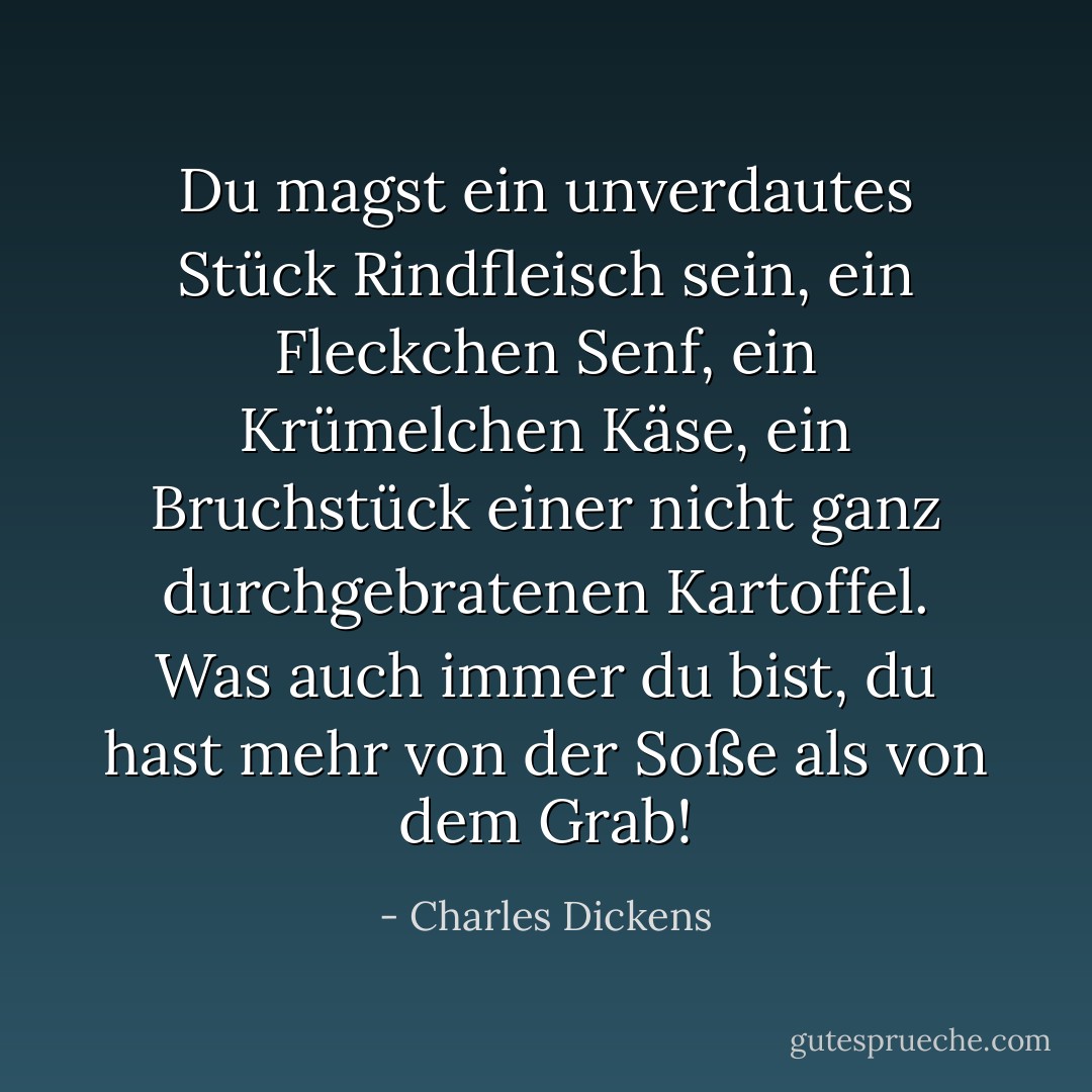 Du magst ein unverdautes Stück Rindfleisch sein, ein Fleckchen Senf, ein Krümelchen Käse, ein Bruchstück einer nicht ganz durchgebratenen Kartoffel. Was auch immer du bist, du hast mehr von der Soße als von dem Grab! - Charles Dickens<