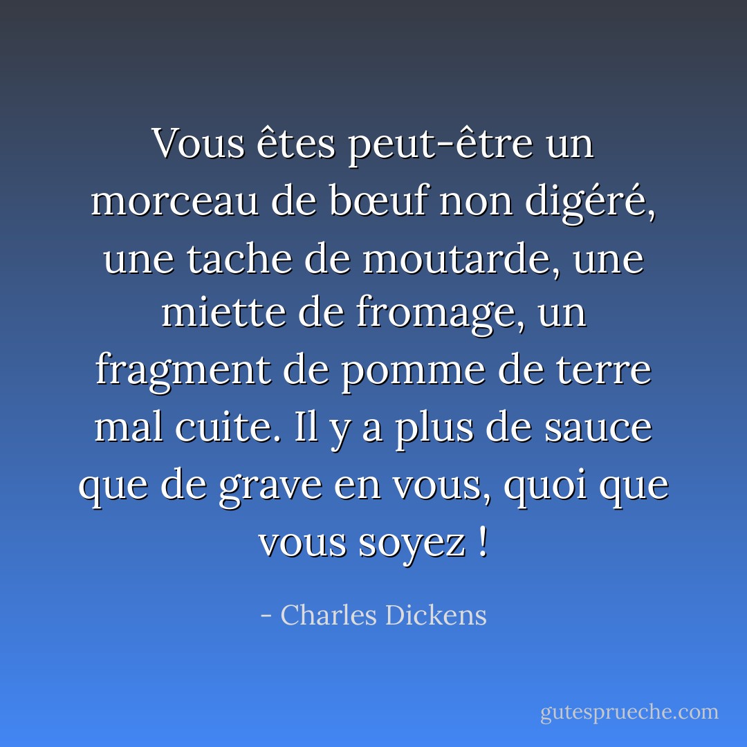 Vous êtes peut-être un morceau de bœuf non digéré, une tache de moutarde, une miette de fromage, un fragment de pomme de terre mal cuite. Il y a plus de sauce que de grave en vous, quoi que vous soyez ! - Charles Dickens