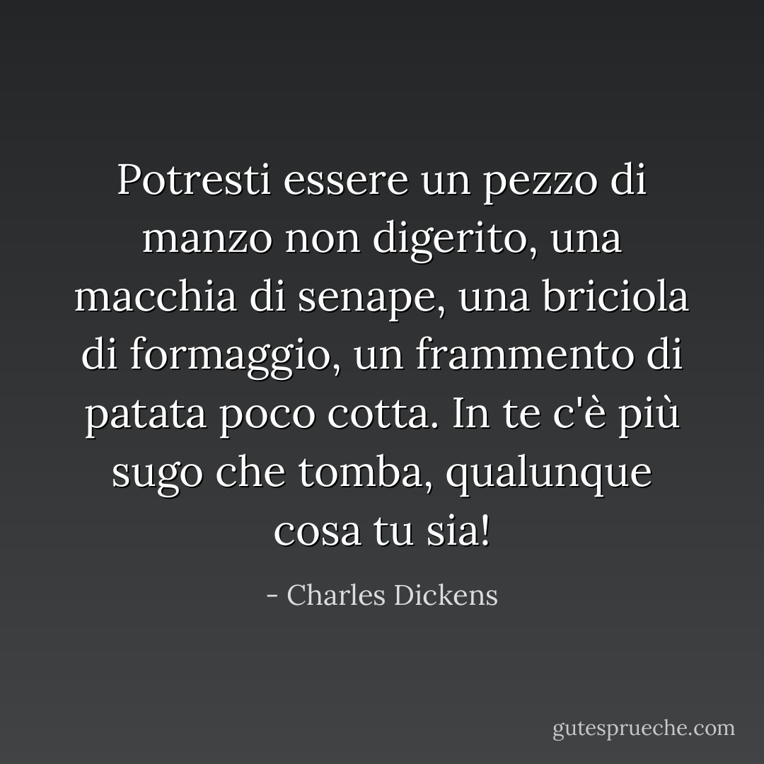 Potresti essere un pezzo di manzo non digerito, una macchia di senape, una briciola di formaggio, un frammento di patata poco cotta. In te c'è più sugo che tomba, qualunque cosa tu sia! - Charles Dickens