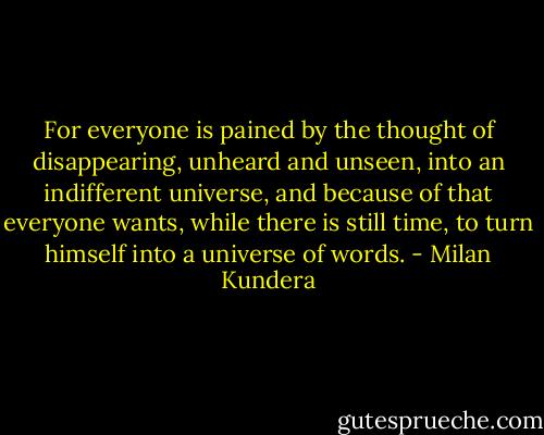 For everyone is pained by the thought of disappearing, unheard and unseen, into an indifferent universe, and because of that everyone wants, while there is still time, to turn himself into a universe of words. - Milan Kundera