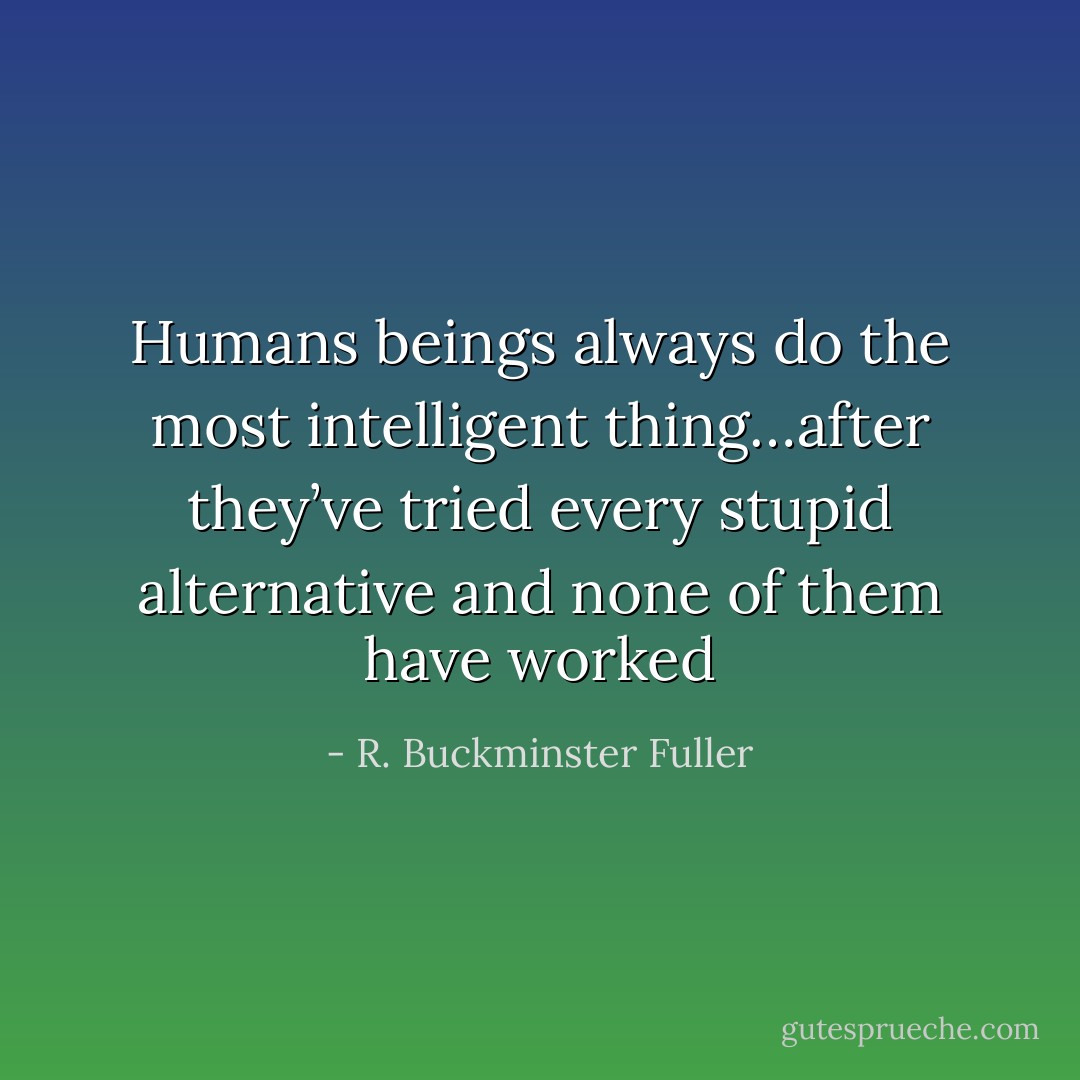 Humans beings always do the most intelligent thing…after they’ve tried every stupid alternative and none of them have worked - R. Buckminster Fuller