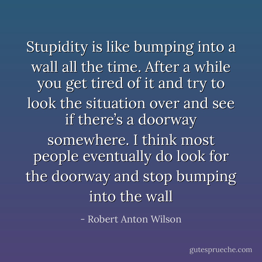 Stupidity is like bumping into a wall all the time. After a while you get tired of it and try to look the situation over and see if there’s a doorway somewhere. I think most people eventually do look for the doorway and stop bumping into the wall - Robert Anton Wilson