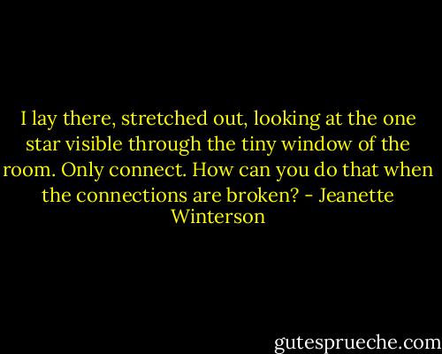 I lay there, stretched out, looking at the one star visible through the tiny window of the room. Only connect. How can you do that when the connections are broken? - Jeanette Winterson