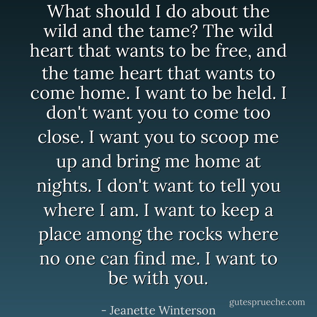 What should I do about the wild and the tame? The wild heart that wants to be free, and the tame heart that wants to come home. I want to be held. I don't want you to come too close. I want you to scoop me up and bring me home at nights. I don't want to tell you where I am. I want to keep a place among the rocks where no one can find me. I want to be with you. - Jeanette Winterson