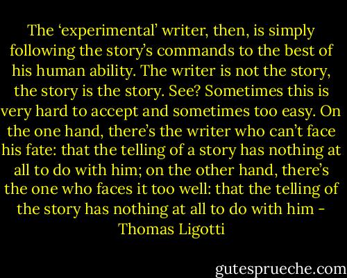 The ‘experimental’ writer, then, is simply following the story’s commands to the best of his human ability. The writer is not the story, the story is the story. See? Sometimes this is very hard to accept and sometimes too easy. On the one hand, there’s the writer who can’t face his fate: that the telling of a story has nothing at all to do with him; on the other hand, there’s the one who faces it too well: that the telling of the story has nothing at all to do with him - Thomas Ligotti