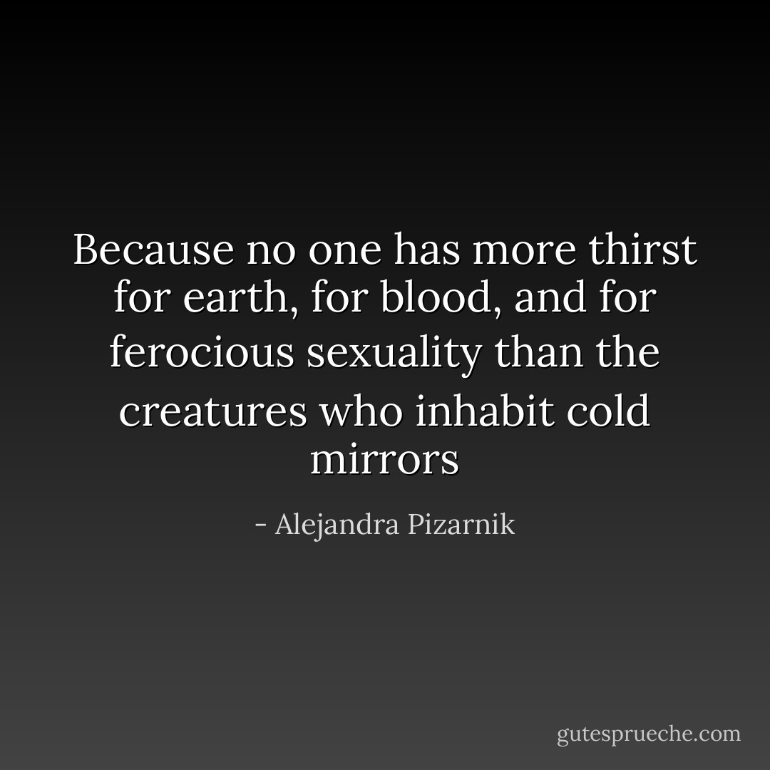 Because no one has more thirst for earth, for blood, and for ferocious sexuality than the creatures who inhabit cold mirrors - Alejandra Pizarnik