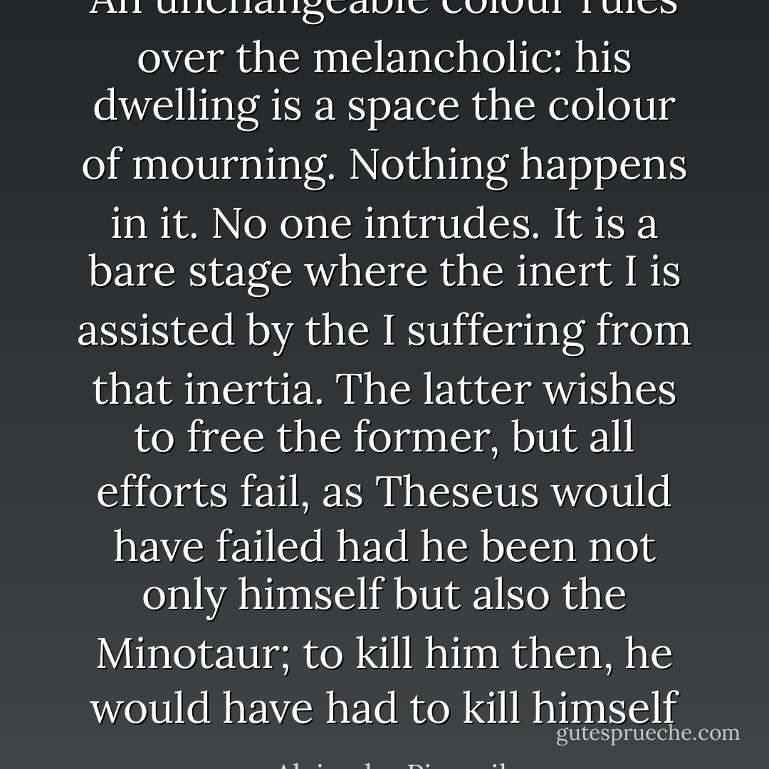 An unchangeable colour rules over the melancholic: his dwelling is a space the colour of mourning. Nothing happens in it. No one intrudes. It is a bare stage where the inert I is assisted by the I suffering from that inertia. The latter wishes to free the former, but all efforts fail, as Theseus would have failed had he been not only himself but also the Minotaur; to kill him then, he would have had to kill himself - Alejandra Pizarnik