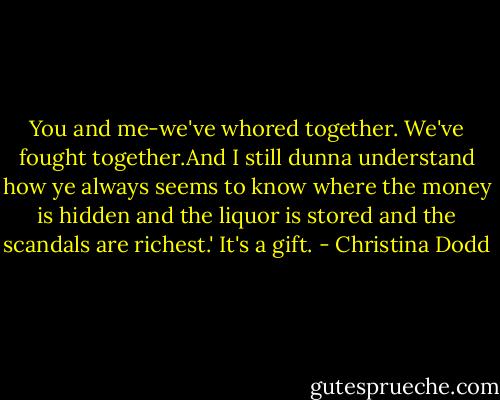You and me-we've whored together. We've fought together.And I still dunna understand how ye always seems to know where the money is hidden and the liquor is stored and the scandals are richest.'<br />It's a gift. - Christina Dodd