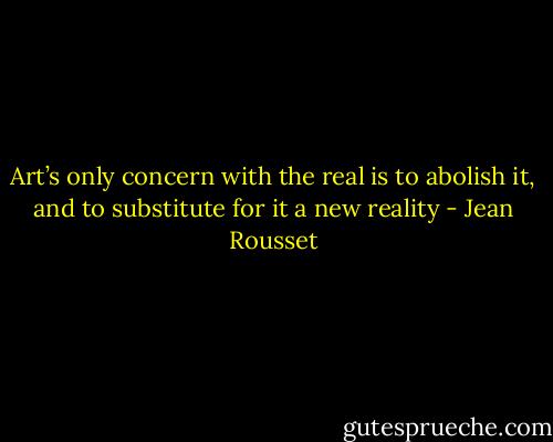 Art’s only concern with the real is to abolish it, and to substitute for it a new reality - Jean Rousset