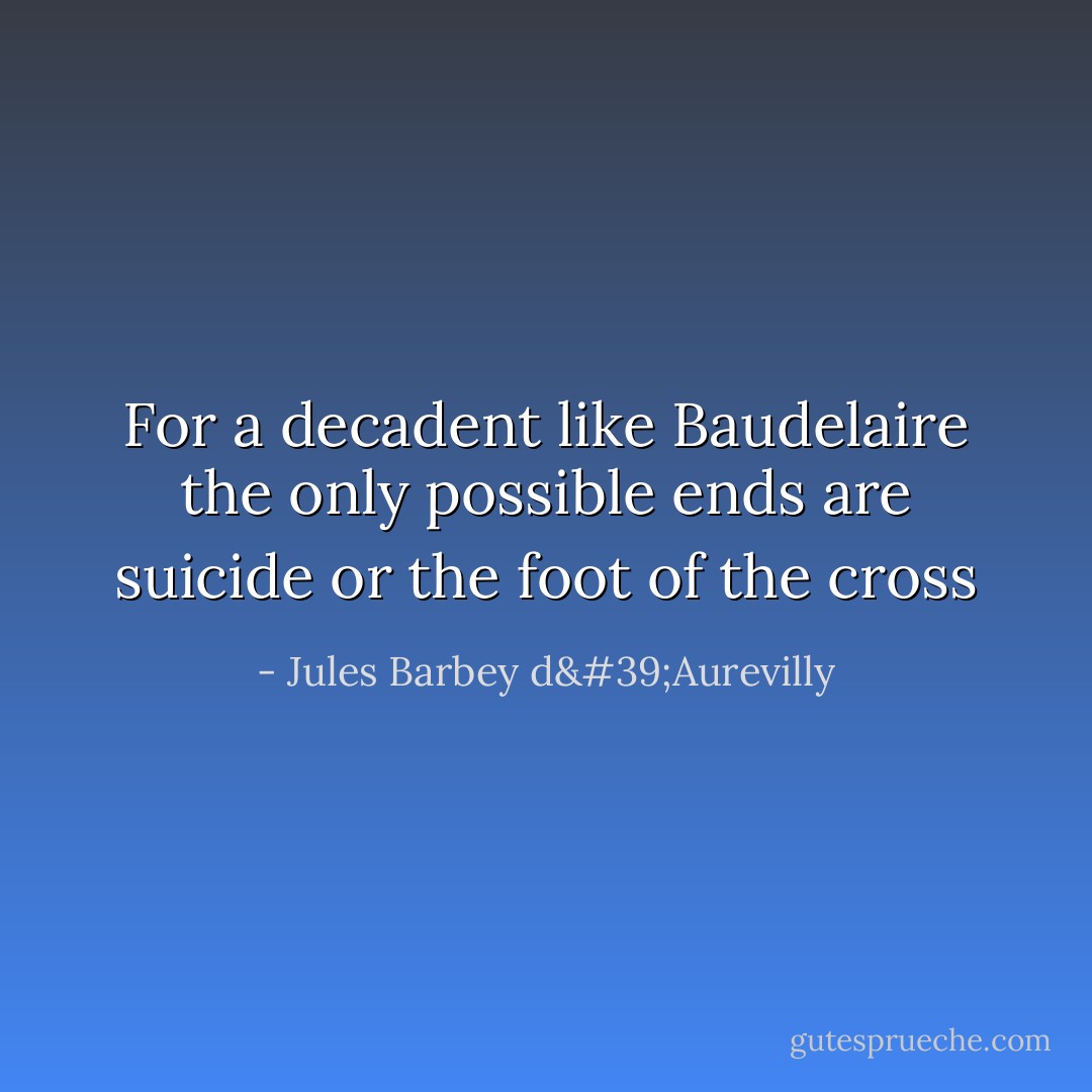 For a decadent like Baudelaire the only possible ends are suicide or the foot of the cross - Jules Barbey d'Aurevilly