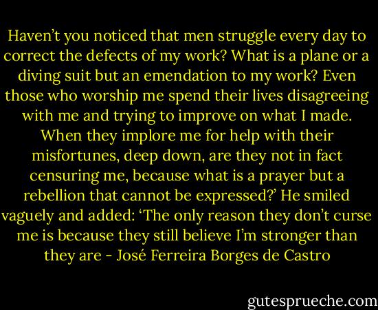 Haven’t you noticed that men struggle every day to correct the defects of my work? What is a plane or a diving suit but an emendation to my work? Even those who worship me spend their lives disagreeing with me and trying to improve on what I made. When they implore me for help with their misfortunes, deep down, are they not in fact censuring me, because what is a prayer but a rebellion that cannot be expressed?’ He smiled vaguely and added: ‘The only reason they don’t curse me is because they still believe I’m stronger than they are - José Ferreira Borges de Castro