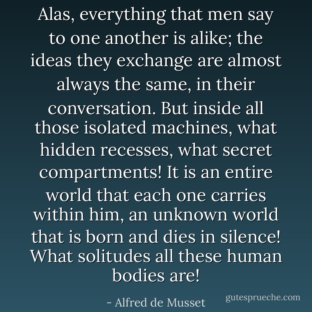 Alas, everything that men say to one another is alike; the ideas they exchange are almost always the same, in their conversation. But inside all those isolated machines, what hidden recesses, what secret compartments! It is an entire world that each one carries within him, an unknown world that is born and dies in silence! What solitudes all these human bodies are! - Alfred de Musset