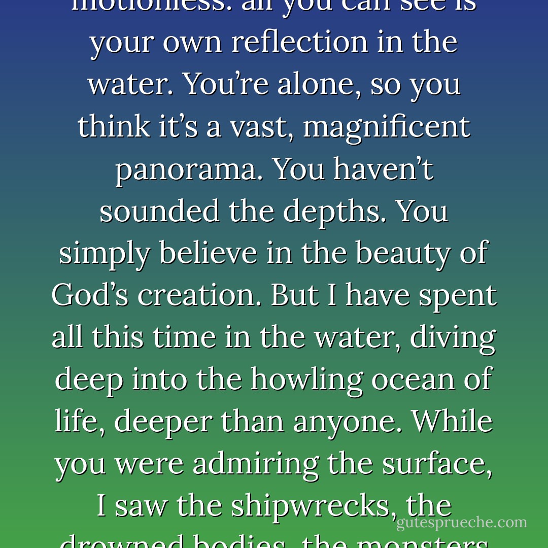 You’re like a lighthouse shining beside the sea of humanity, motionless: all you can see is your own reflection in the water. You’re alone, so you think it’s a vast, magnificent panorama. You haven’t sounded the depths. You simply believe in the beauty of God’s creation. But I have spent all this time in the water, diving deep into the howling ocean of life, deeper than anyone. While you were admiring the surface, I saw the shipwrecks, the drowned bodies, the monsters of the deep - Alfred de Musset