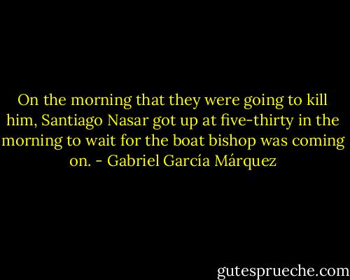 On the morning that they were going to kill him, Santiago Nasar got up at five-thirty in the morning to wait for the boat bishop was coming on. - Gabriel García Márquez