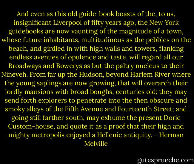 And even as this old guide-book boasts of the, to us, insignificant Liverpool of fifty years ago, the New York guidebooks are now vaunting of the magnitude of a town, whose future inhabitants, multitudinous as the pebbles on the beach, and girdled in with high walls and towers, flanking endless avenues of opulence and taste, will regard all our Broadways and Bowerys as but the paltry nucleus to their Nineveh. From far up the Hudson, beyond Harlem River where the young saplings are now growing, that will overarch their lordly mansions with broad boughs, centuries old; they may send forth explorers to penetrate into the then obscure and smoky alleys of the Fifth Avenue and Fourteenth Street; and going still farther south, may exhume the present Doric Custom-house, and quote it as a proof that their high and mighty metropolis enjoyed a Hellenic antiquity. - Herman Melville