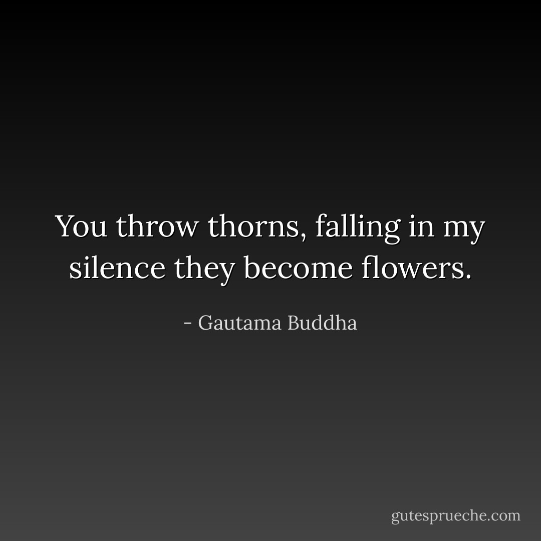 You throw thorns, falling in my silence they become flowers. - Gautama Buddha