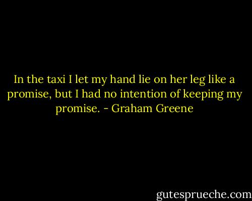 In the taxi I let my hand lie on her leg like a promise, but I had no intention of keeping my promise. - Graham Greene