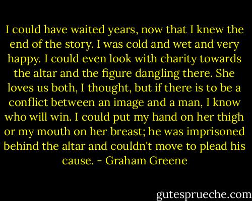 I could have waited years, now that I knew the end of the story. I was cold and wet and very happy. I could even look with charity towards the altar and the figure dangling there. She loves us both, I thought, but if there is to be a conflict between an image and a man, I know who will win. I could put my hand on her thigh or my mouth on her breast; he was imprisoned behind the altar and couldn't move to plead his cause. - Graham Greene