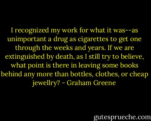 I recognized my work for what it was--as unimportant a drug as cigarettes to get one through the weeks and years. If we are extinguished by death, as I still try to believe, what point is there in leaving some books behind any more than bottles, clothes, or cheap jewellry? - Graham Greene