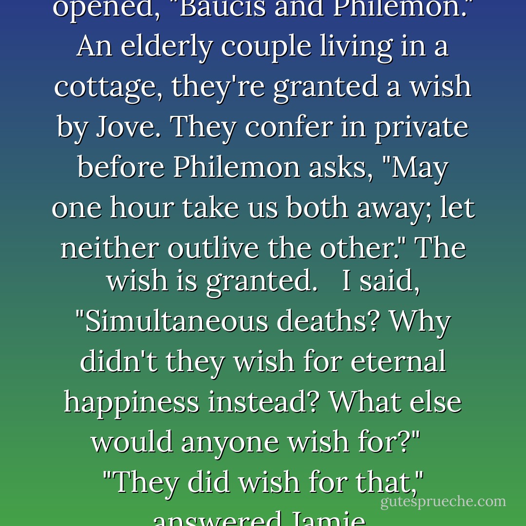 As soon as he was gone, we opened, "Baucis and Philemon." An elderly couple living in a cottage, they're granted a wish by Jove. They confer in private before Philemon asks, "May one hour take us both away; let neither outlive the other." The wish is granted. <br /><br />I said, "Simultaneous deaths? Why didn't they wish for eternal happiness instead? What else would anyone wish for?" <br /><br />"They did wish for that," answered Jamie. - David Guterson