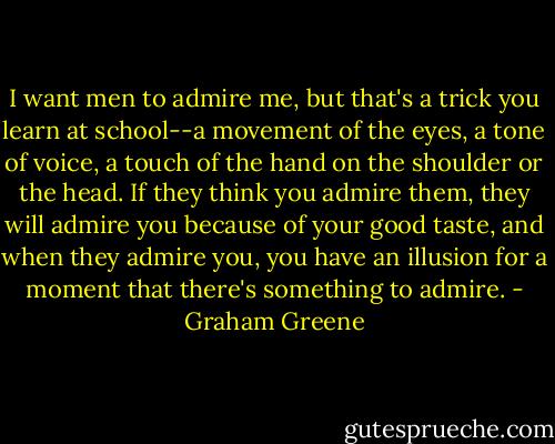 I want men to admire me, but that's a trick you learn at school--a movement of the eyes, a tone of voice, a touch of the hand on the shoulder or the head. If they think you admire them, they will admire you because of your good taste, and when they admire you, you have an illusion for a moment that there's something to admire. - Graham Greene