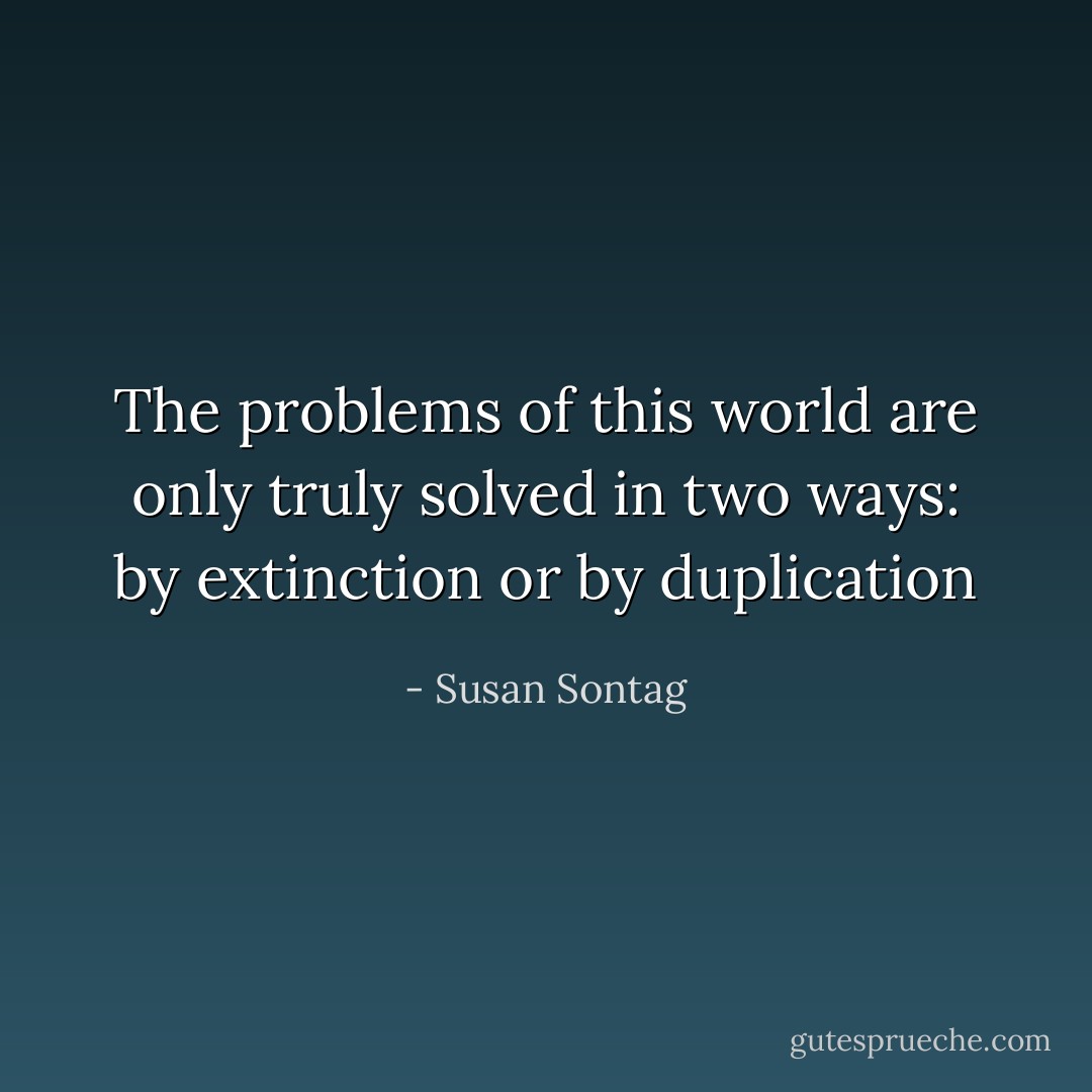 The problems of this world are only truly solved in two ways: by extinction or by duplication - Susan Sontag