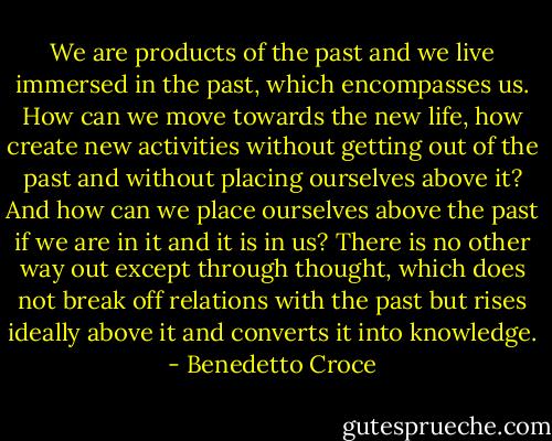 We are products of the past and we live immersed in the past, which encompasses us. How can we move towards the new life, how create new activities without getting out of the past and without placing ourselves above it? And how can we place ourselves above the past if we are in it and it is in us? There is no other way out except through thought, which does not break off relations with the past but rises ideally above it and converts it into knowledge. - Benedetto Croce
