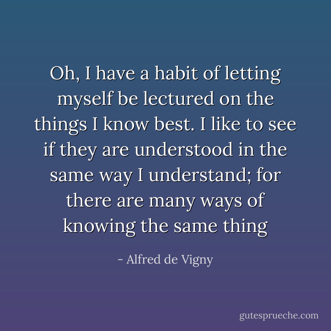 Oh, I have a habit of letting myself be lectured on the things I know best. I like to see if they are understood in the same way I understand; for there are many ways of knowing the same thing - Alfred de Vigny