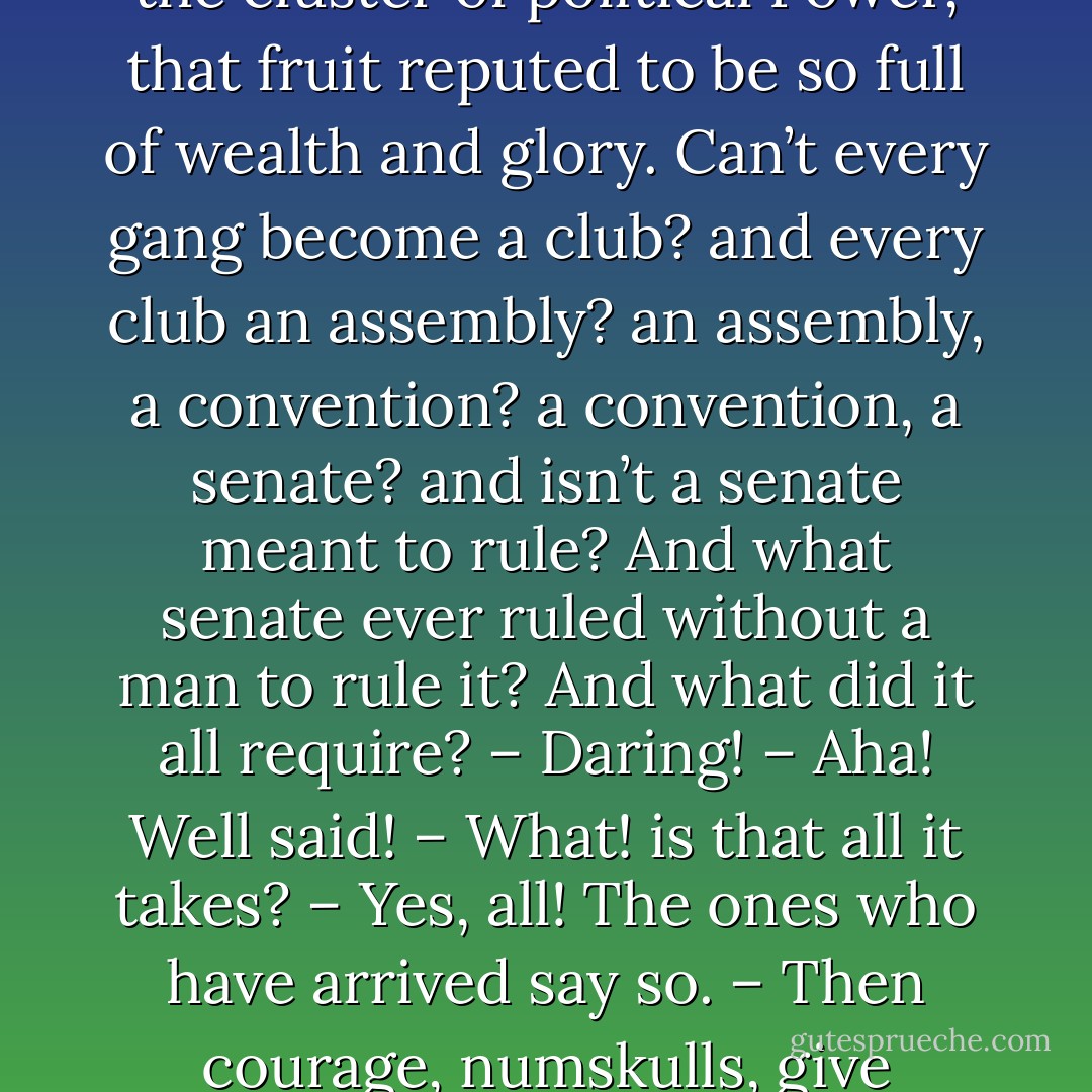 Not one little fellow need fear that he will be forbidden to pluck his shining grape from the cluster of political Power, that fruit reputed to be so full of wealth and glory. Can’t every gang become a club? and every club an assembly? an assembly, a convention? a convention, a senate? and isn’t a senate meant to rule? And what senate ever ruled without a man to rule it? And what did it all require? – Daring! – Aha! Well said! – What! is that all it takes? – Yes, all! The ones who have arrived say so. – Then courage, numskulls, give tongue and run for it! – That’s how it’s done - Alfred de Vigny