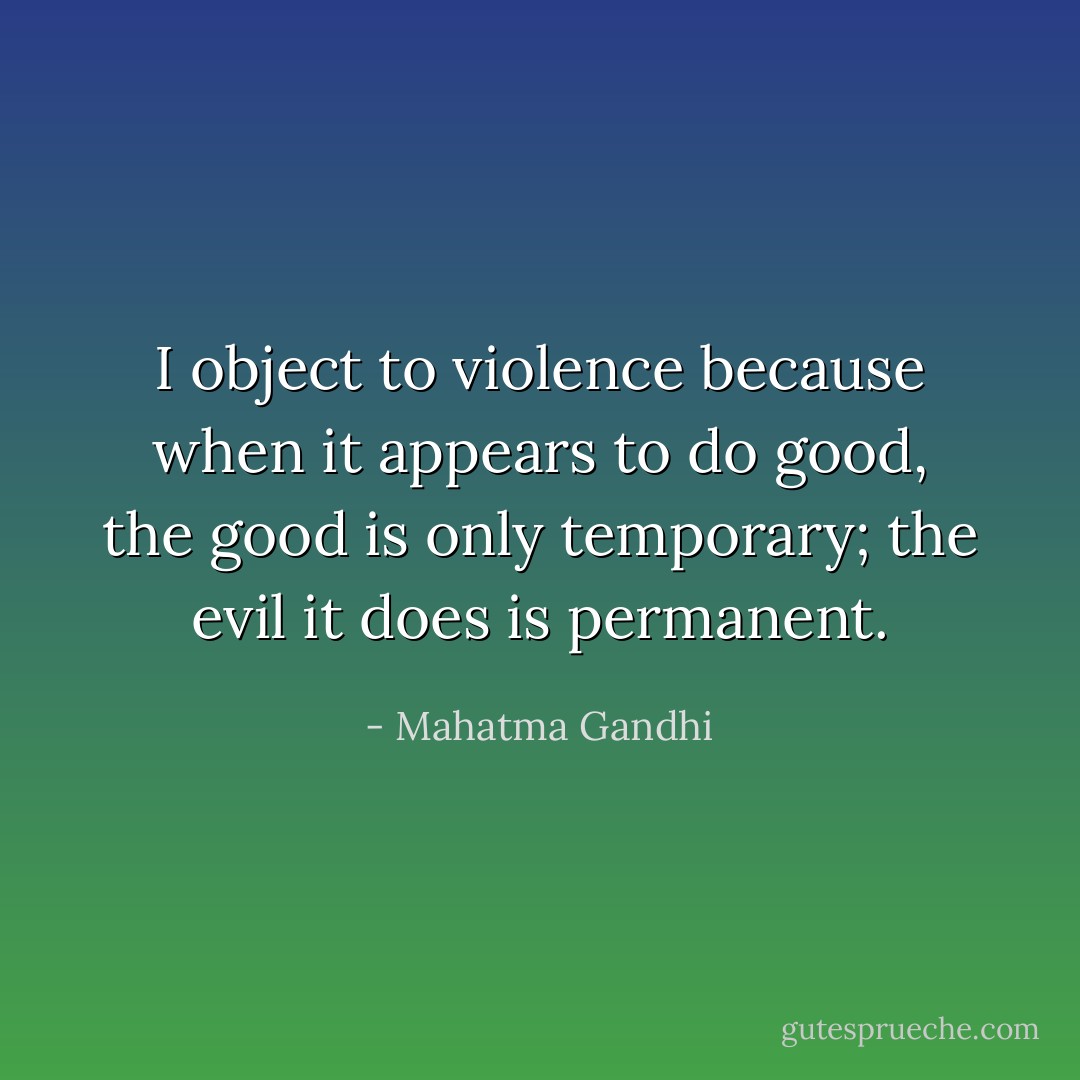 I object to violence because when it appears to do good, the good is only temporary; the evil it does is permanent. - Mahatma Gandhi