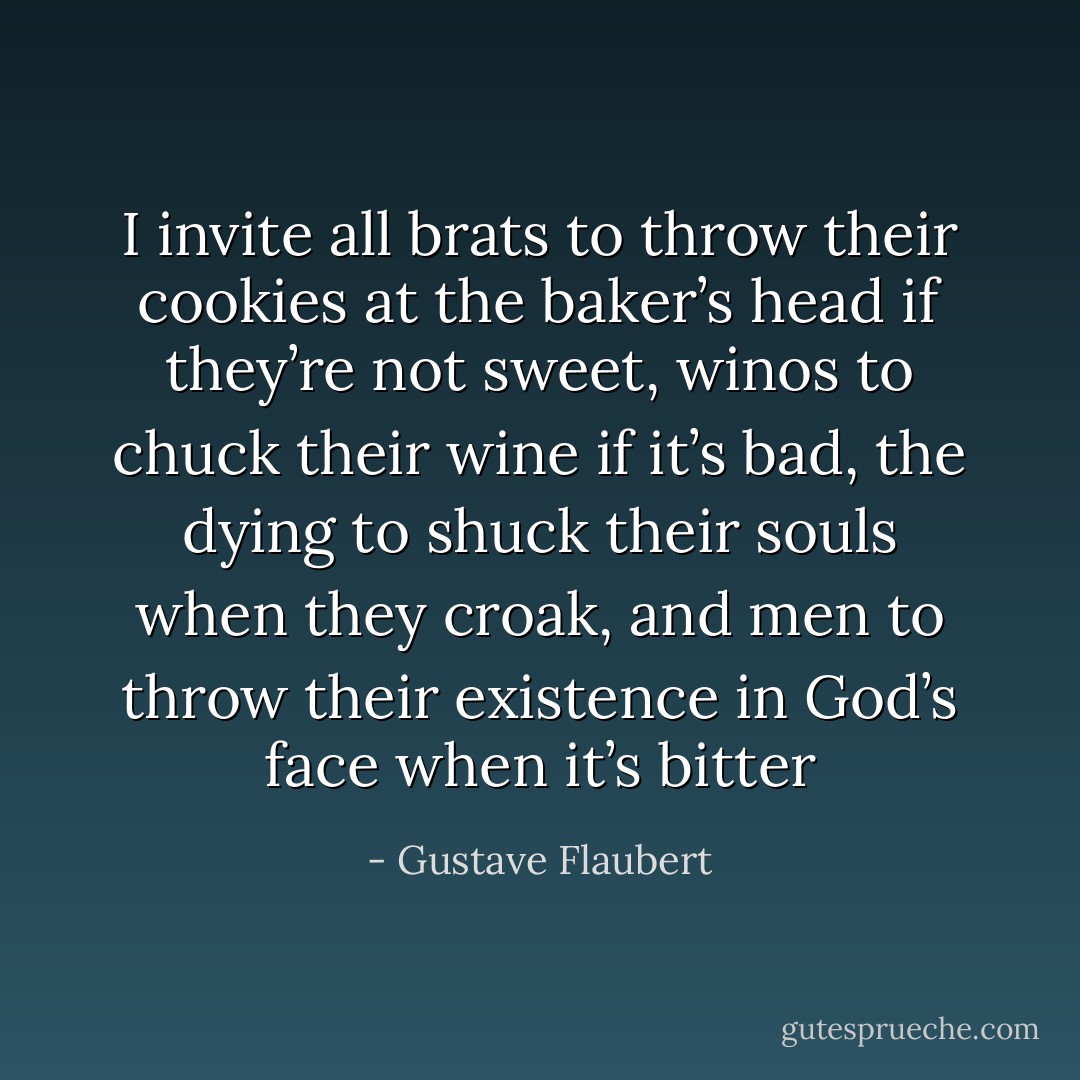 I invite all brats to throw their cookies at the baker’s head if they’re not sweet, winos to chuck their wine if it’s bad, the dying to shuck their souls when they croak, and men to throw their existence in God’s face when it’s bitter - Gustave Flaubert