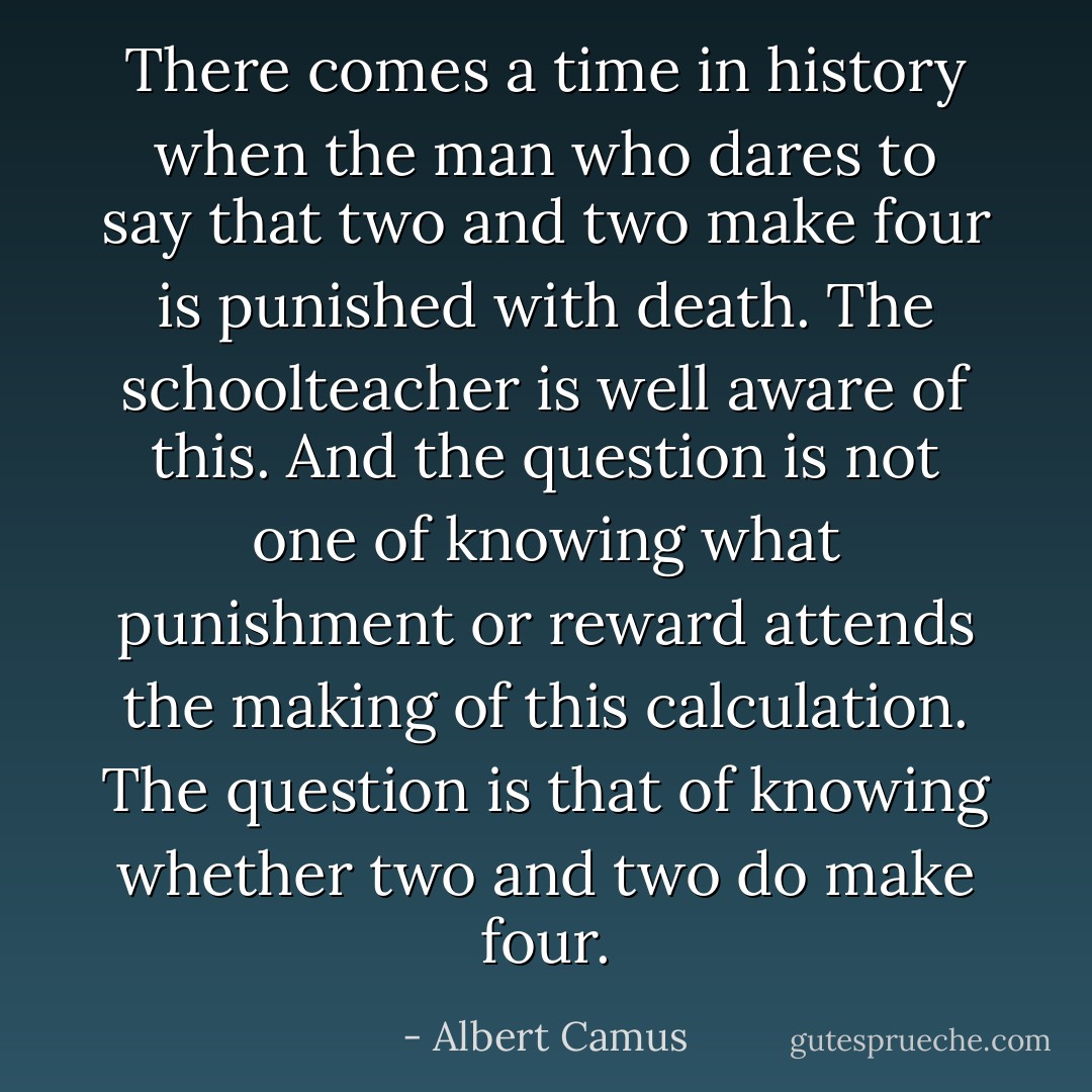 There comes a time in history when the man who dares to say that two and two make four is punished with death. The schoolteacher is well aware of this. And the question is not one of knowing what punishment or reward attends the making of this calculation. The question is that of knowing whether two and two do make four. - Albert Camus