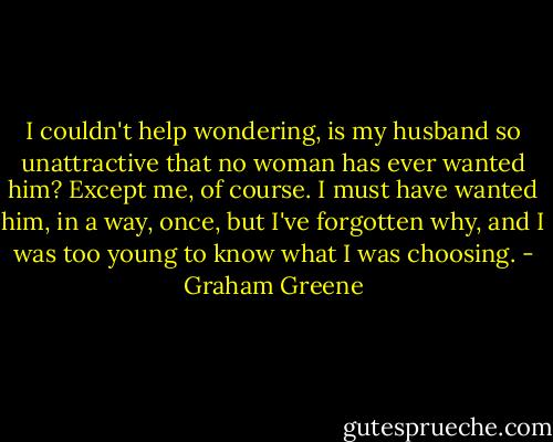 I couldn't help wondering, is my husband so unattractive that no woman has ever wanted him? Except me, of course. I must have wanted him, in a way, once, but I've forgotten why, and I was too young to know what I was choosing. - Graham Greene