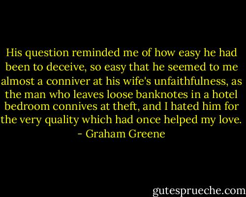 His question reminded me of how easy he had been to deceive, so easy that he seemed to me almost a conniver at his wife's unfaithfulness, as the man who leaves loose banknotes in a hotel bedroom connives at theft, and I hated him for the very quality which had once helped my love. - Graham Greene