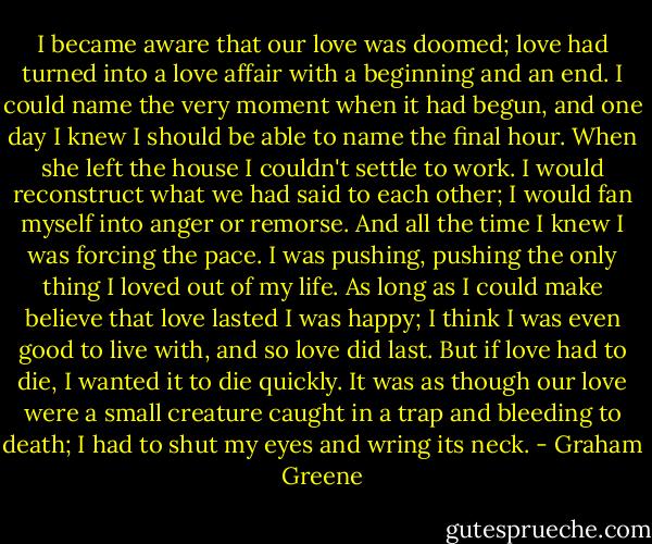 I became aware that our love was doomed; love had turned into a love affair with a beginning and an end. I could name the very moment when it had begun, and one day I knew I should be able to name the final hour. When she left the house I couldn't settle to work. I would reconstruct what we had said to each other; I would fan myself into anger or remorse. And all the time I knew I was forcing the pace. I was pushing, pushing the only thing I loved out of my life. As long as I could make believe that love lasted I was happy; I think I was even good to live with, and so love did last. But if love had to die, I wanted it to die quickly. It was as though our love were a small creature caught in a trap and bleeding to death; I had to shut my eyes and wring its neck. - Graham Greene