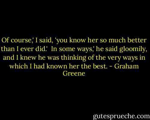 Of course,' I said, 'you know her so much better than I ever did.'<br /><br />In some ways,' he said gloomily, and I knew he was thinking of the very ways in which I had known her the best. - Graham Greene