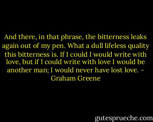 And there, in that phrase, the bitterness leaks again out of my pen. What a dull lifeless quality this bitterness is. If I could I would write with love, but if I could write with love I would be another man; I would never have lost love. - Graham Greene