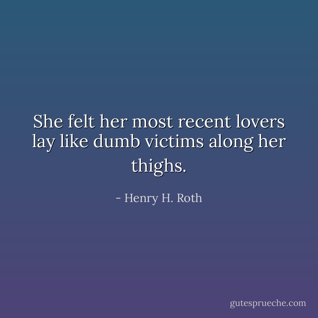 She felt her most recent lovers lay like dumb victims along her thighs. - Henry H. Roth