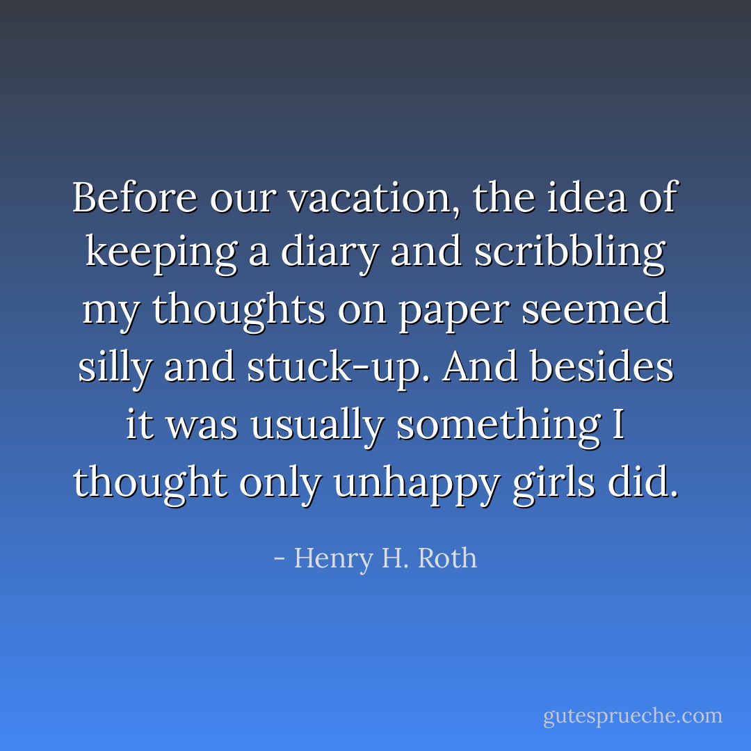 Before our vacation, the idea of keeping a diary and scribbling my thoughts on paper seemed silly and stuck-up. And besides it was usually something I thought only unhappy girls did. - Henry H. Roth