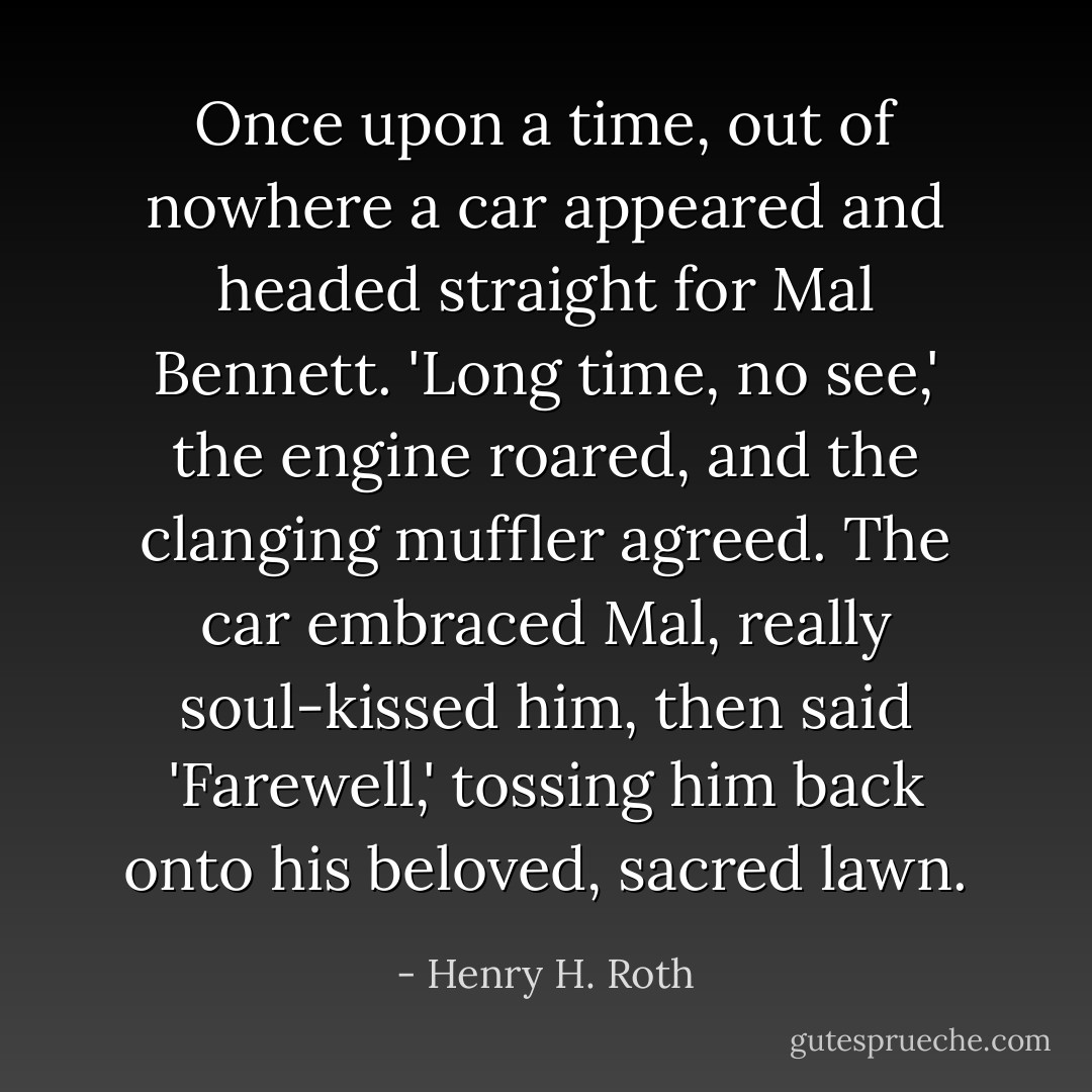 Once upon a time, out of nowhere a car appeared and headed straight for Mal Bennett. 'Long time, no see,' the engine roared, and the clanging muffler agreed. The car embraced Mal, really soul-kissed him, then said 'Farewell,' tossing him back onto his beloved, sacred lawn. - Henry H. Roth
